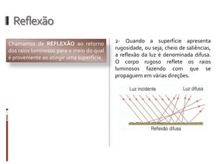 Reflexão
Chamamos de REFLEXÃO ao retorno
dos raios luminosos para o meio do qual
é proveniente ao atingir uma superfície.
2- Quando a superfície apresenta
rugosidade, ou seja, cheio de saliências,
a reflexão da luz é denominada difusa.
O corpo rugoso reflete os raios
luminosos fazendo com que se
propaguem em várias direções.
 