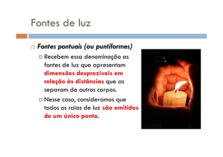 Fontes de luz
Fontes pontuais (ou puntiformes)
Recebem essa denominação as
fontes de luz que apresentam
dimensões desprezíveis em
relação às distâncias que asrelação às distâncias que as
separam do outros corpos.
Nesse caso, consideramos que
todos os raios de luz são emitidos
de um único ponto.
 