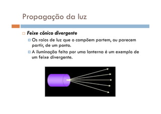 Propagação da luz
Feixe cônico divergente
Os raios de luz que o compõem partem, ou parecem
partir, de um ponto.
A iluminação feita por uma lanterna é um exemplo de
um feixe divergente.um feixe divergente.
 