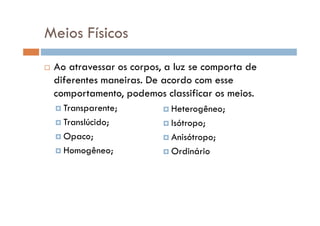 Meios Físicos
Ao atravessar os corpos, a luz se comporta de
diferentes maneiras. De acordo com esse
comportamento, podemos classificar os meios.
Transparente; Heterogêneo;Transparente;
Translúcido;
Opaco;
Homogêneo;
Heterogêneo;
Isótropo;
Anisótropo;
Ordinário
 