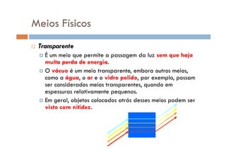 Meios Físicos
Transparente
É um meio que permite a passagem da luz sem que haja
muita perda de energia.
O vácuo é um meio transparente, embora outros meios,
como a água, o ar e o vidro polido, por exemplo, possamcomo a água, o ar e o vidro polido, por exemplo, possam
ser considerados meios transparentes, quando em
espessuras relativamente pequenas.
Em geral, objetos colocados atrás desses meios podem ser
visto com nitidez.
 