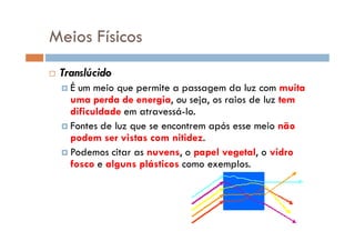 Meios Físicos
Translúcido
É um meio que permite a passagem da luz com muita
uma perda de energia, ou seja, os raios de luz tem
dificuldade em atravessá-lo.
Fontes de luz que se encontrem após esse meio nãoFontes de luz que se encontrem após esse meio não
podem ser vistas com nitidez.
Podemos citar as nuvens, o papel vegetal, o vidro
fosco e alguns plásticos como exemplos.
 