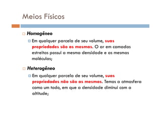 Meios Físicos
Homogêneo
Em qualquer parcela de seu volume, suas
propriedades são as mesmas. O ar em camadas
estreitas possui a mesma densidade e as mesmas
moléculas;moléculas;
Heterogêneo
Em qualquer parcela de seu volume, suas
propriedades não são as mesmas. Temos a atmosfera
como um todo, em que a densidade diminui com a
altitude;
 