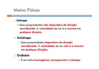Meios Físicos
Isótropo
Suas propriedades não dependem da direção
considerada. A velocidade da luz é a mesma em
qualquer direção;
Anisótropo
Suas propriedades dependem da direção
considerada. A velocidade da luz não é a mesma
em qualquer direção;
Ordinário
É um meio homogêneo, transparente e isótropo.
 