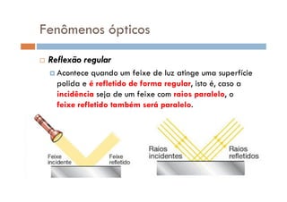 Fenômenos ópticos
Reflexão regular
Acontece quando um feixe de luz atinge uma superfície
polida e é refletido de forma regular, isto é, caso a
incidência seja de um feixe com raios paralelo, o
feixe refletido também será paralelo.feixe refletido também será paralelo.
 