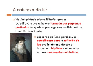 A natureza da luz
Na Antiguidade alguns filósofos gregos
acreditavam que a luz era formada por pequenas
partículas, as quais se propagavam em linha reta e
com alta velocidade.
Leonardo da Vinci percebeu a
semelhança entre a reflexão da
luz e o fenômeno do eco e
levantou a hipótese de que a luz
era um movimento ondulatório.
 