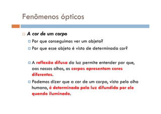 Fenômenos ópticos
A cor de um corpo
Por que conseguimos ver um objeto?
Por que esse objeto é visto de determinada cor?
A reflexão difusa da luz permite entender por que,
aos nossos olhos, os corpos apresentam cores
diferentes.
Podemos dizer que a cor de um corpo, vista pelo olho
humano, é determinada pela luz difundida por ele
quando iluminado.
 
