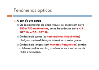 Fenômenos ópticos
A cor de um corpo
Os comprimentos de onda visíveis se encontram entre
380 e 750 nanômetros, ou as frequências entre 4,3 .
1014 Hz a 7,5 . 1014 Hz.
Ondas mais curtas (ou com maiores frequências)Ondas mais curtas (ou com maiores frequências)
abrigam o ultravioleta, os raios-X e os raios gama.
Ondas mais longas (com menores frequências) contêm
o infravermelho, o calor, as microondas e as ondas de
rádio e televisão.
 