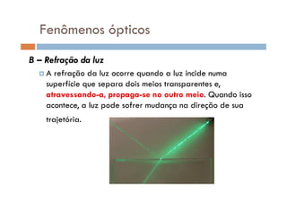 Fenômenos ópticos
B – Refração da luz
A refração da luz ocorre quando a luz incide numa
superfície que separa dois meios transparentes e,
atravessando-a, propaga-se no outro meio. Quando isso
acontece, a luz pode sofrer mudança na direção de suaacontece, a luz pode sofrer mudança na direção de sua
trajetória.
 