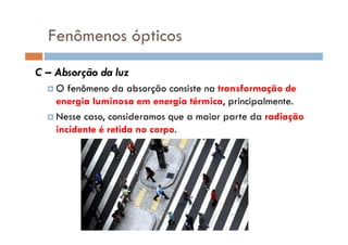 Fenômenos ópticos
C – Absorção da luz
O fenômeno da absorção consiste na transformação de
energia luminosa em energia térmica, principalmente.
Nesse caso, consideramos que a maior parte da radiação
incidente é retida no corpo.
 