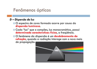 Fenômenos ópticos
D – Dispersão da luz
O espectro de cores formado ocorre por causa da
dispersão luminosa.
Cada “luz” que o compões, luz monocromática, possui
determinada características física, a freqüência.
O fenômeno da dispersão é um desdobramento daO fenômeno da dispersão é um desdobramento da
refração, quando a radiação interage com o novo meio
de propagação.
 