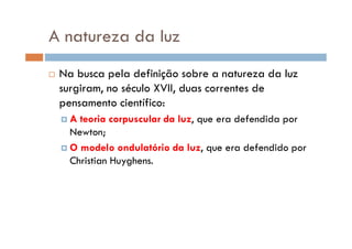A natureza da luz
Na busca pela definição sobre a natureza da luz
surgiram, no século XVII, duas correntes de
pensamento científico:
A teoria corpuscular da luz, que era defendida porA teoria corpuscular da luz, que era defendida por
Newton;
O modelo ondulatório da luz, que era defendido por
Christian Huyghens.
 