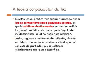 A teoria corpouscular da luz
Newton tentou justificar sua teoria afirmando que a
luz se comportava como pequenas esferas, as
quais colidiam elasticamente com uma superfície
lisa, sendo refletida de modo que o ângulo de
incidência fosse igual ao ângulo de refração.incidência fosse igual ao ângulo de refração.
Assim, segundo o fenômeno da reflexão, Newton
considerava a luz como sendo constituída por um
conjunto de partículas que se refletem
elasticamente sobre uma superfície.
 