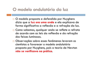 O modelo ondulatório da luz
O modelo proposto e defendido por Huyghens
dizia que a luz era uma onda e ela explicava de
forma significativa a reflexão e a refração da luz.
Como sabemos, qualquer onda se reflete e refrata
de acordo com as leis da reflexão e da refraçãode acordo com as leis da reflexão e da refração
dos feixes luminosos.
Observações sobre esses fenômenos levaram os
cientistas a favorecer o modelo ondulatório
proposto por Huyghens, pois a teoria de Newton
não se verificava na prática.
 