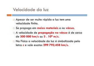 Velocidade da luz
Apesar de ser muito rápida a luz tem uma
velocidade finita.
Se propaga em meios materiais e no vácuo.
A velocidade de propagação no vácuo é de cercaA velocidade de propagação no vácuo é de cerca
de 300 000 km/s ou 3 . 108 m/s.
Na Física a velocidade da luz é simbolizada pela
letra c e vale exatos 299 792,458 km/s.
 