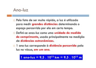 Ano-luz
Pelo fato de ser muito rápida, a luz é utilizada
para medir grandes distâncias determinando o
espaço percorrido por ela em certo tempo.
Defini-se anos-luz como uma unidade de medidaDefini-se anos-luz como uma unidade de medida
de comprimento, usada principalmente na medição
de distâncias astronômicas.
1 ano-luz corresponde à distância percorrida pela
luz no vácuo, em um ano.
 