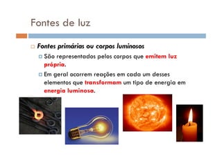 Fontes de luz
Fontes primárias ou corpos luminosos
São representados pelos corpos que emitem luz
própria.
Em geral ocorrem reações em cada um desses
elementos que transformam um tipo de energia em
energia luminosa.
 