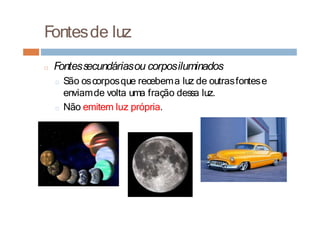 Fontesde luz
□ Fontessecundáriasou corposiluminados
□ São oscorposque recebema luz de outrasfontese
enviamde volta uma fração dessa luz.
□ Não emitem luz própria.
 