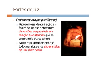 Fontesde luz
□ Fontespontuais(ou puntiformes)
□ R
ecebemessa denominação as
fontesde luz que apresentam
dimensões desprezíveis em
relação às distâncias que as
separamdo outroscorpos.
□ Nesse caso, consideramosque
todososraiosde luz são emitidos
de um único ponto.
 