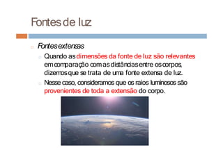 Fontesde luz
□ Fontesextensas
□ Quando asdimensões da fonte de luz são relevantes
emcomparação comasdistânciasentre oscorpos,
dizemosque se trata de uma fonte extensa de luz.
□ Nesse caso, consideramos que os raios luminosos são
provenientes de toda a extensão do corpo.
 