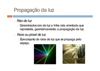 Propagação da luz
□ R
aio de luz
□ Denominadosraio de luz a linha reta orientada que
representa, geometricamente, a propagação da luz.
□ F
eixe ou pincel de luz
□ Éumconjunto de raios de luz que se propaga pelo
espaço.
 