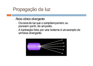 Propagação da luz
□ F
eixe cônico divergente
□ Osraiosde luz que o compõempartem, ou
parecem partir, de umponto.
□ A iluminação feita por uma lanterna é umexemplo de
umfeixe divergente.
 