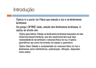 Introdução
□ Óptica é a parte da Física que estuda a luz e os fenômenos
luminosos.
□ Do grego OPTIKÉ,visão, estudo dos fenômenos luminosos. A
óptica se divide em:
□ Óptica geométrica: Estuda os fenômenos luminosos baseados em leis
empíricas(experimentais), que são explicadossemque haja
necessidadede seconhecera natureza física da luz.Aóptica
geométrica usa como ferramenta de estudo a geometria
□ Óptica física: Estuda a compreensão da natureza física da luz e
fenômenos como interferência, polarização, difração, dispersão
entre outros.
 