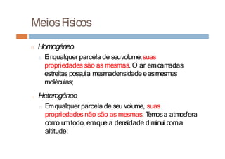MeiosFísicos
□ Homogêneo
□ Emqualquer parcela de seuvolume,suas
propriedades são as mesmas. O ar emcamadas
estreitas possuia mesmadensidade e asmesmas
moléculas;
□ Heterogêneo
□ Emqualquer parcela de seu volume, suas
propriedades não são as mesmas. T
emosa atmosfera
como umtodo, emque a densidade diminui coma
altitude;
 