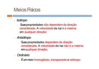 MeiosFísicos
□ Isótropo
□ Suaspropriedades não dependem da direção
considerada. A velocidade da luz é a mesma
em qualquer direção;
□ Anisótropo
□ Suas propriedades dependem da direção
considerada. A velocidade da luz não é a mesma
emqualquer direção;
□ Ordinário
□ Éummeio homogêneo, transparente e isótropo.
 