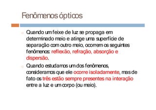 Fenômenosópticos
□ Quando umfeixe de luz se propaga em
determinado meio e atinge uma superfície de
separação com outro meio, ocorremos seguintes
fenômenos: reflexão, refração, absorção e
dispersão.
□ Quando estudamosumdos fenômenos,
consideramosque ele ocorre isoladamente, masde
fato os três estão sempre presentes na interação
entre a luz e umcorpo (ou meio).
 