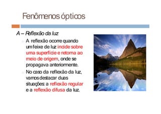 Fenômenosópticos
A – R
eflexão da luz
□ A reflexão ocorre quando
umfeixe de luz incide sobre
uma superfície e retorna ao
meio de origem, onde se
propagava anteriormente.
□ No caso da reflexão da luz,
vamosdestacar duas
situações: a reflexão regular
e a reflexão difusa da luz.
 