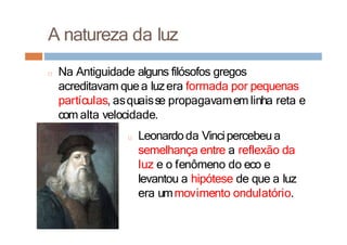 A natureza da luz
□ Na Antiguidade alguns filósofos gregos
acreditavam quea luzera formada por pequenas
partículas, asquaisse propagavamem linha reta e
com alta velocidade.
□ Leonardoda Vincipercebeu a
semelhança entre a reflexão da
luz e o fenômeno do eco e
levantou a hipótese de que a luz
era ummovimento ondulatório.
 