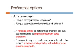 Fenômenosópticos
□ A cor de umcorpo
□ P
or que conseguimosver umobjeto?
□ P
or que esse objeto é visto de determinada cor?
□ A reflexão difusa da luz permite entender por que,
aosnossosolhos,oscorpos apresentam cores
diferentes.
□ P
odemosdizer que a cor de umcorpo, vista pelo olho
humano, é determinada pela luz difundida por ele
quando iluminado.
 