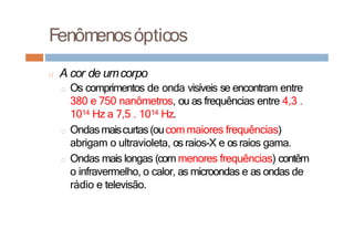 Fenômenosópticos
□ A cor de umcorpo
□ Os comprimentos de onda visíveis se encontram entre
380 e 750 nanômetros, ou as frequências entre 4,3 .
1014 Hz a 7,5 . 1014 Hz.
□ Ondasmaiscurtas(oucom maiores frequências)
abrigam o ultravioleta, os raios-X e osraios gama.
□ Ondas mais longas (com menores frequências) contêm
o infravermelho, o calor, as microondas e as ondas de
rádio e televisão.
 