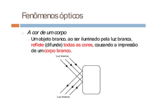 Fenômenosópticos
□ A cor de umcorpo
□ Umobjeto branco, ao ser iluminado pela luz branca,
reflete (difunde) todas as cores, causando a impressão
de umcorpo branco.
 