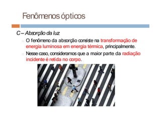Fenômenosópticos
C– Absorção da luz
□ O fenômeno da absorção consiste na transformação de
energia luminosa em energia térmica, principalmente.
□ Nesse caso, consideramos que a maior parte da radiação
incidente é retida no corpo.
 