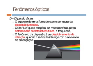 Fenômenosópticos
D– Dispersão da luz
□ O espectro de coresformado ocorre por causa da
dispersão luminosa.
□ Cada “luz” que o compões, luz monocromática, possui
determinada características física, a freqüência.
□ O fenômeno da dispersão é umdesdobramento da
refração, quando a radiação interage com o novo meio
de propagação.
 