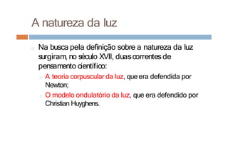 A natureza da luz
□ Na busca pela definição sobre a natureza da luz
surgiram, no século XVII, duascorrentesde
pensamento científico:
□ A teoria corpuscular da luz, queera defendida por
Newton;
□ O modelo ondulatório da luz, que era defendido por
Christian Huyghens.
 