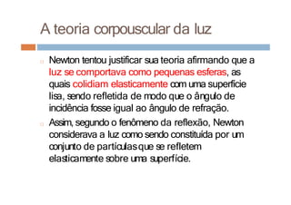 A teoria corpouscular da luz
□ Newton tentou justificar sua teoria afirmando que a
luz se comportava como pequenas esferas, as
quais colidiam elasticamente com uma superfície
lisa, sendo refletida de modo que o ângulo de
incidência fosse igual ao ângulo de refração.
□ Assim, segundo o fenômeno da reflexão, Newton
considerava a luz como sendo constituída por um
conjunto de partículasque se refletem
elasticamente sobre uma superfície.
 