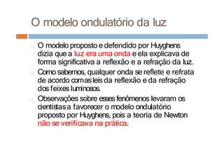 O modelo ondulatório da luz
□ O modeloproposto e defendido por Huyghens
dizia quea luz era uma onda e ela explicava de
forma significativa a reflexão e a refração da luz.
□ Como sabemos, qualquer onda se reflete e refrata
de acordo comasleisda reflexão e da refração
dosfeixes luminosos.
□ Observações sobre essesfenômenos levaram os
cientistasa favorecer o modelo ondulatório
proposto por Huyghens, pois a teoria de Newton
não se verificava na prática.
 