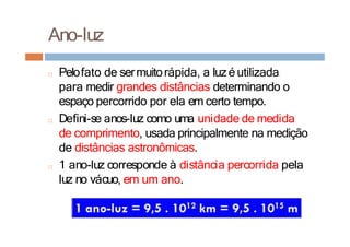 Ano-luz
□ Pelofato de sermuitorápida, a luzé utilizada
para medir grandes distâncias determinando o
espaço percorrido por ela em certo tempo.
□ Defini-se anos-luz como uma unidade de medida
de comprimento, usada principalmente na medição
de distâncias astronômicas.
□ 1 ano-luz corresponde à distância percorrida pela
luz no vácuo, em um ano.
 