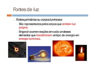 Fontesde luz
□ Fontesprimáriasou corposluminosos
□ São representadospeloscorposque emitem luz
própria.
□ Emgeral ocorremreaçõesemcada umdesses
elementos que transformam umtipo de energia em
energia luminosa.
 