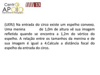 (UERJ) Na entrada do circo existe um espelho convexo.
Uma menina           de 1,0m de altura vê sua imagem
refletida quando se encontra a 1,2m do vértice do
espelho. A relação entre os tamanhos da menina e de
sua imagem é igual a 4.Calcule a distância focal do
espelho da entrada do circo.
 