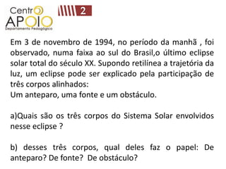 Em 3 de novembro de 1994, no período da manhã , foi
observado, numa faixa ao sul do Brasil,o último eclipse
solar total do século XX. Supondo retilínea a trajetória da
luz, um eclipse pode ser explicado pela participação de
três corpos alinhados:
Um anteparo, uma fonte e um obstáculo.

a)Quais são os três corpos do Sistema Solar envolvidos
nesse eclipse ?

b) desses três corpos, qual deles faz o papel: De
anteparo? De fonte? De obstáculo?
 