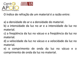 O índice de refração de um material é a razão entre:

a) a densidade do ar e a densidade do material.
b) a intensidade da luz no ar e a intensidade da luz no
material.
c) a freqüência da luz no vácuo e a freqüência da luz no
material.
d) a velocidade da luz no vácuo e a velocidade da luz no
material.
e) o comprimento de onda da luz no vácuo e o
comprimento de onda da luz no material.
 