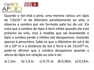 Quando o Sol está a pino, uma menina coloca um lápis
de 7,0x10-3 m de diâmetro paralelamente ao solo, e
observa a sombra por ele formada pela luz do sol. Ela
nota que a sombra do lápis é bem nítida quando ele está
próximo ao solo, mas à medida que vai levantando o
lápis a sombra perde a nitidez até desaparecer, restando
apenas à penumbra. Sabe-se que o diâmetro do sol é de
14 x 108 m e a distância do Sol á Terra é de 15x1010 m,
pode-se afirmar que a sombra desaparece quando a
altura do lápis em relação ao solo é de:
a) 1,5m.   b) 1,4 m.   c) 0,75 m. d) 0,30m. e) 0,15m.
 