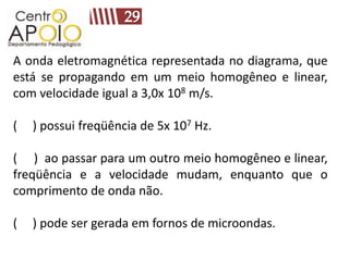 A onda eletromagnética representada no diagrama, que
está se propagando em um meio homogêneo e linear,
com velocidade igual a 3,0x 108 m/s.

(   ) possui freqüência de 5x 107 Hz.

( ) ao passar para um outro meio homogêneo e linear,
freqüência e a velocidade mudam, enquanto que o
comprimento de onda não.

(   ) pode ser gerada em fornos de microondas.
 