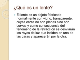 ¿Qué es un lente?
 El lente es un objeto fabricado
normalmente con vidrio, transparente,
cuyas caras no son planas sino son
curvas y como consecuencia del
fenómeno de la refracción se desviarán
los rayos de luz que inciden en una de
las caras y aparecerán por la otra.
 