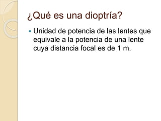 ¿Qué es una dioptría?
 Unidad de potencia de las lentes que
equivale a la potencia de una lente
cuya distancia focal es de 1 m.
 