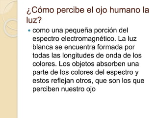 ¿Cómo percibe el ojo humano la
luz?
 como una pequeña porción del
espectro electromagnético. La luz
blanca se encuentra formada por
todas las longitudes de onda de los
colores. Los objetos absorben una
parte de los colores del espectro y
estos reflejan otros, que son los que
perciben nuestro ojo
 